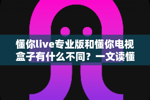 懂你live专业版和懂你电视盒子有什么不同？一文读懂两者核心差异与选购指南
