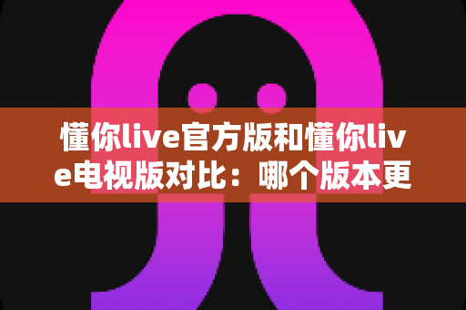 懂你live官方版和懂你live电视版对比:哪个版本更适合你?全面解析帮你轻松选择 懂你live官方版和懂你live电视版对比:哪个版本更适合你?全面解析帮你轻松选择