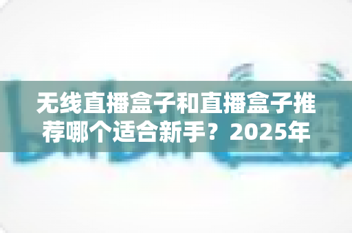 无线直播盒子和直播盒子推荐哪个适合新手?2025年新手主播选购避坑指南全解析 无线直播盒子和直播盒子推荐哪个适合新手?2025年新手主播选购避坑指南全解析