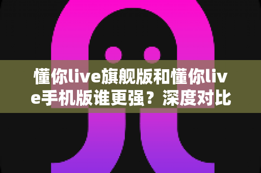 懂你live旗舰版和懂你live手机版谁更强？深度对比解析，帮你选出最适合的直播利器
