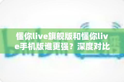 懂你live旗舰版和懂你live手机版谁更强？深度对比解析，帮你选出最适合的直播利器