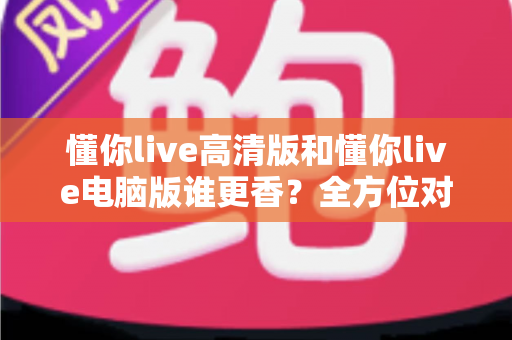 懂你live高清版和懂你live电脑版谁更香？全方位对比测评，看完再选不踩坑