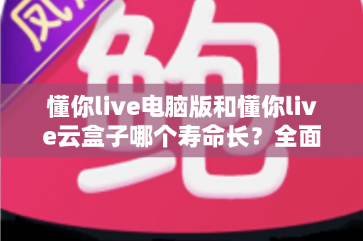 懂你live电脑版和懂你live云盒子哪个寿命长?全面解析两款直播设备的使用寿命与选购指南 懂你live电脑版和懂你live云盒子哪个寿命长?全面解析两款直播设备的使用寿命与选购指南