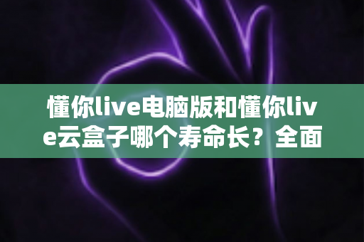 懂你live电脑版和懂你live云盒子哪个寿命长?全面解析两款直播设备的使用寿命与选购指南 懂你live电脑版和懂你live云盒子哪个寿命长?全面解析两款直播设备的使用寿命与选购指南
