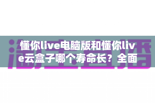懂你live电脑版和懂你live云盒子哪个寿命长?全面解析两款直播设备的使用寿命与选购指南 懂你live电脑版和懂你live云盒子哪个寿命长?全面解析两款直播设备的使用寿命与选购指南