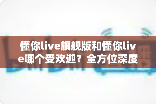 懂你live旗舰版和懂你live哪个受欢迎？全方位深度对比解析，帮你选对最适合的直播版本
