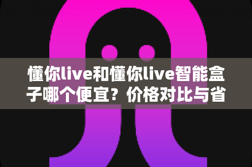 懂你live和懂你live智能盒子哪个便宜？价格对比与省钱选购全攻略