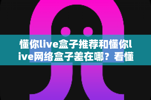 懂你live盒子推荐和懂你live网络盒子差在哪？看懂这五点区别再买不踩坑