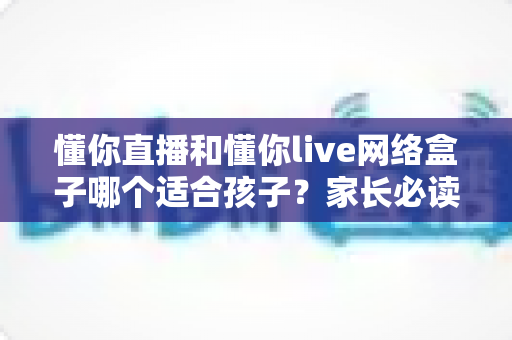 懂你直播和懂你live网络盒子哪个适合孩子?家长必读的选购与使用全攻略 懂你直播和懂你live网络盒子哪个适合孩子?家长必读的选购与使用全攻略