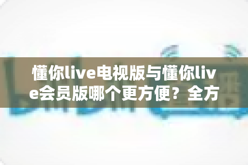 懂你live电视版与懂你live会员版哪个更方便?全方位对比助你轻松做出最佳选择 懂你live电视版与懂你live会员版哪个更方便?全方位对比助你轻松做出最佳选择