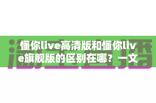 懂你live高清版和懂你live旗舰版的区别在哪？一文读懂两大版本差异，帮你选对不选贵！