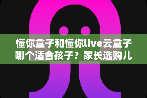 懂你盒子和懂你live云盒子哪个适合孩子?家长选购儿童电视盒子终极指南 懂你盒子和懂你live云盒子哪个适合孩子?家长选购儿童电视盒子终极指南