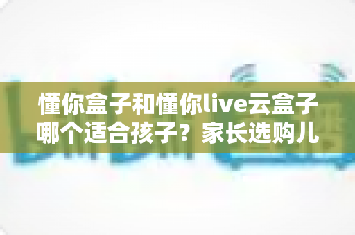懂你盒子和懂你live云盒子哪个适合孩子?家长选购儿童电视盒子终极指南 懂你盒子和懂你live云盒子哪个适合孩子?家长选购儿童电视盒子终极指南