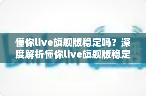 懂你live旗舰版稳定吗?深度解析懂你live旗舰版稳定性表现与优化技巧全攻略 懂你live旗舰版稳定吗?深度解析懂你live旗舰版稳定性表现与优化技巧全攻略