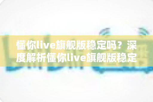懂你live旗舰版稳定吗?深度解析懂你live旗舰版稳定性表现与优化技巧全攻略 懂你live旗舰版稳定吗?深度解析懂你live旗舰版稳定性表现与优化技巧全攻略