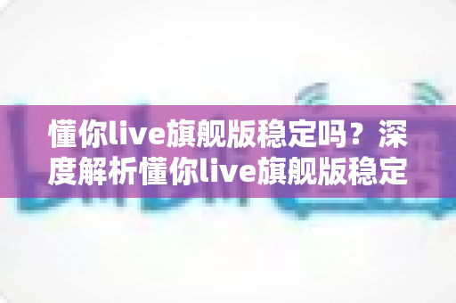 懂你live旗舰版稳定吗？深度解析懂你live旗舰版稳定性表现与优化技巧全攻略