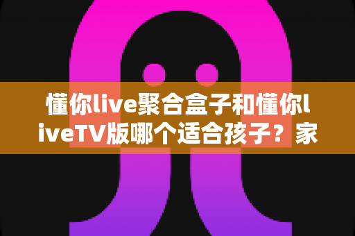 懂你live聚合盒子和懂你liveTV版哪个适合孩子？家长必读的深度对比与选购指南