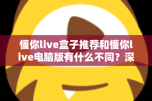 懂你live盒子推荐和懂你live电脑版有什么不同?深度对比两大版本,帮你找到最适合的观看方案 懂你live盒子推荐和懂你live电脑版有什么不同?深度对比两大版本,帮你找到最适合的观看方案