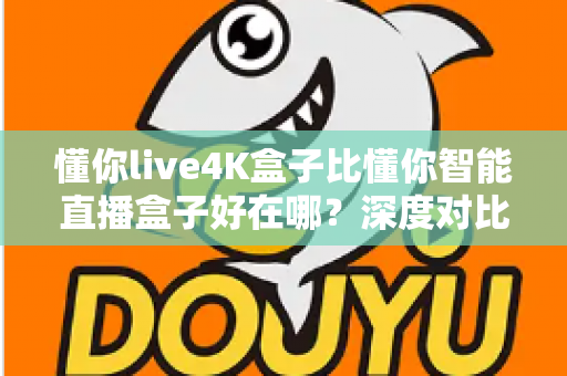 懂你live4K盒子比懂你智能直播盒子好在哪？深度对比解析，帮你选对电视盒子不踩坑