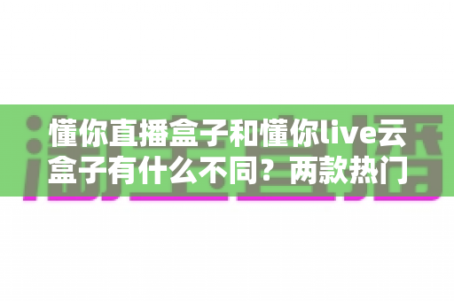 懂你直播盒子和懂你live云盒子有什么不同?两款热门直播设备深度对比与选购指南 懂你直播盒子和懂你live云盒子有什么不同?两款热门直播设备深度对比与选购指南