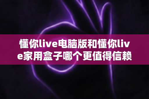 懂你live电脑版和懂你live家用盒子哪个更值得信赖？一文读懂两大版本的真实差异与选购指南