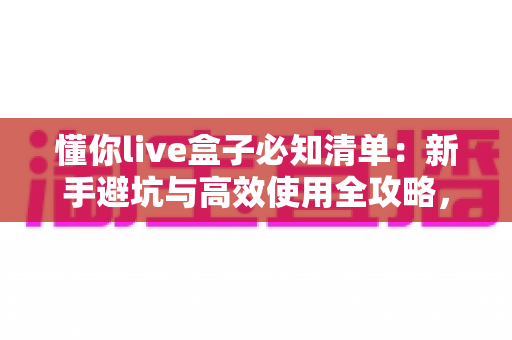 懂你live盒子必知清单：新手避坑与高效使用全攻略，一篇读懂选购、设置与维护
