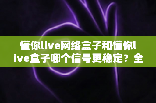 懂你live网络盒子和懂你live盒子哪个信号更稳定？全面对比解析与选购指南