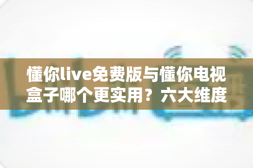 懂你live免费版与懂你电视盒子哪个更实用？六大维度深度对比帮你选出最优追剧方案