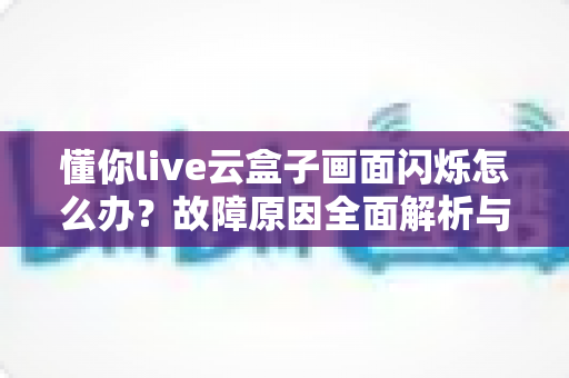 懂你live云盒子画面闪烁怎么办?故障原因全面解析与快速修复实战指南 懂你live云盒子画面闪烁怎么办?故障原因全面解析与快速修复实战指南