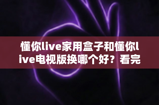 懂你live家用盒子和懂你live电视版换哪个好？看完这篇对比攻略再决定不后悔