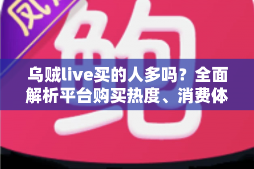 乌贼live买的人多吗？全面解析平台购买热度、消费体验与避坑指南