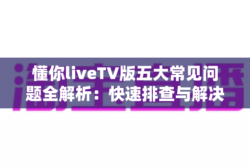 懂你liveTV版五大常见问题全解析：快速排查与解决指南，让大屏观影更畅快