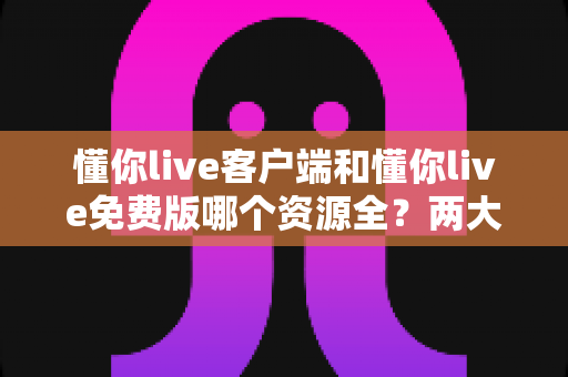 懂你live客户端和懂你live免费版哪个资源全？两大版本深度对比与选择全指南