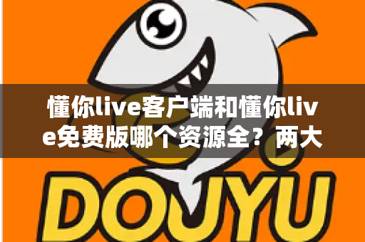 懂你live客户端和懂你live免费版哪个资源全？两大版本深度对比与选择全指南