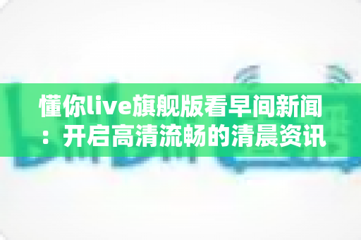 懂你live旗舰版看早间新闻:开启高清流畅的清晨资讯新体验 懂你live旗舰版看早间新闻:开启高清流畅的清晨资讯新体验