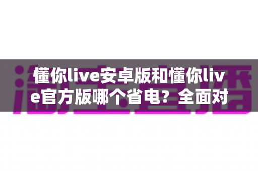 懂你live安卓版和懂你live官方版哪个省电？全面对比分析与省电优化指南