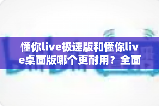 懂你live极速版和懂你live桌面版哪个更耐用？全面对比与选购指南