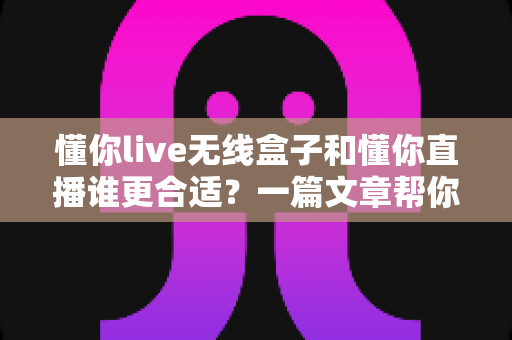 懂你live无线盒子和懂你直播谁更合适？一篇文章帮你彻底搞懂选购难题