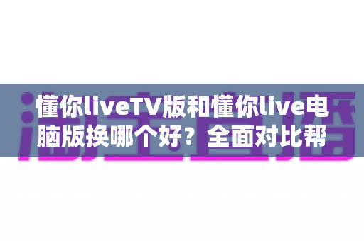 懂你liveTV版和懂你live电脑版换哪个好?全面对比帮你选出最适合的观看方案 懂你liveTV版和懂你live电脑版换哪个好?全面对比帮你选出最适合的观看方案