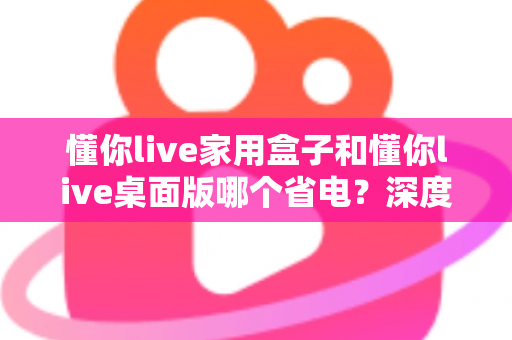 懂你live家用盒子和懂你live桌面版哪个省电?深度解析功耗差异与选购指南 懂你live家用盒子和懂你live桌面版哪个省电?深度解析功耗差异与选购指南