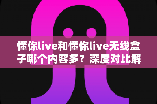 懂你live和懂你live无线盒子哪个内容多？深度对比解析，帮你选对不选贵