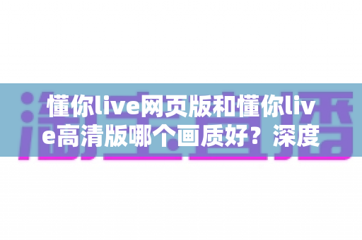 懂你live网页版和懂你live高清版哪个画质好？深度对比解析帮你选对版本