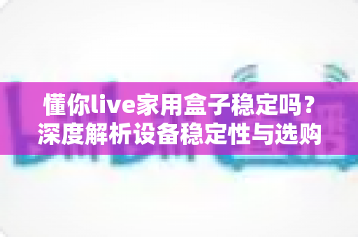 懂你live家用盒子稳定吗?深度解析设备稳定性与选购使用全攻略 懂你live家用盒子稳定吗?深度解析设备稳定性与选购使用全攻略