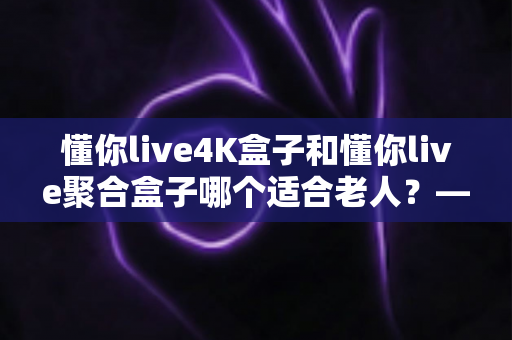 懂你live4K盒子和懂你live聚合盒子哪个适合老人？——银发族电视盒子选购终极指南