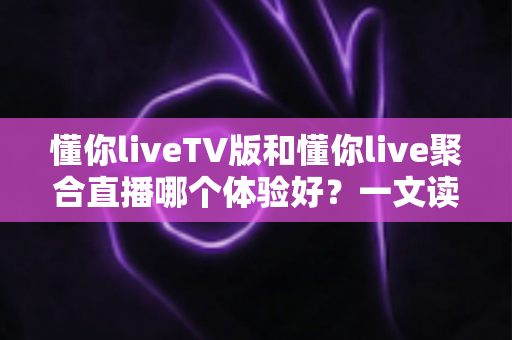 懂你liveTV版和懂你live聚合直播哪个体验好？一文读懂两大版本差异，选对版本大屏观影更省心