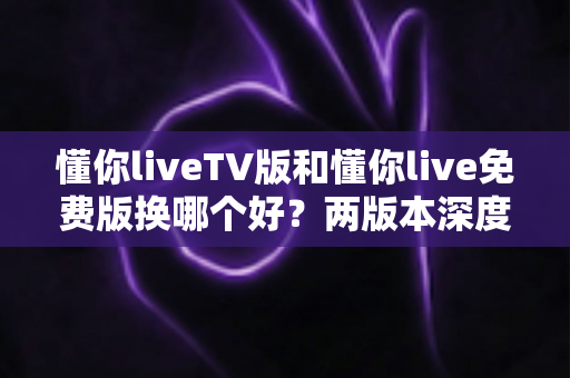懂你liveTV版和懂你live免费版换哪个好？两版本深度对比帮你一次选对