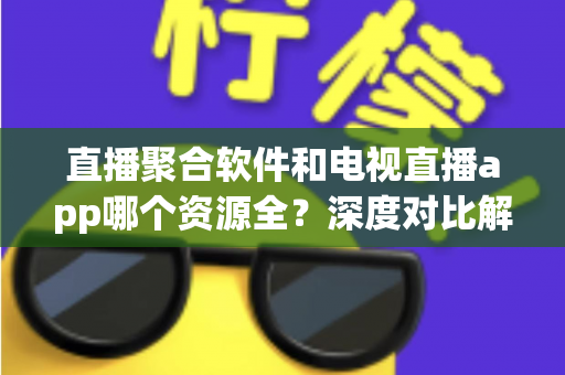直播聚合软件和电视直播app哪个资源全？深度对比解析，帮你选对家庭观影利器