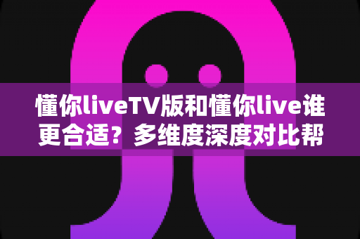 懂你liveTV版和懂你live谁更合适？多维度深度对比帮你找到最优观影方案