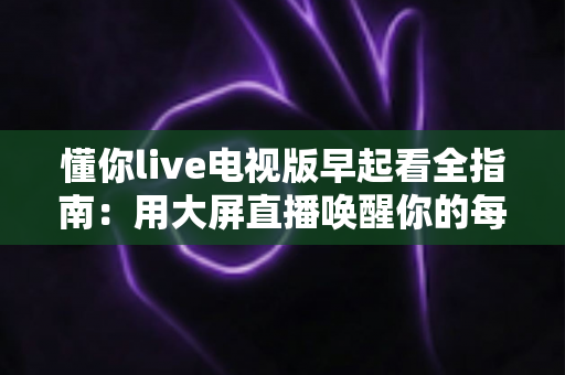 懂你live电视版早起看全指南:用大屏直播唤醒你的每一个清晨 懂你live电视版早起看全指南:用大屏直播唤醒你的每一个清晨