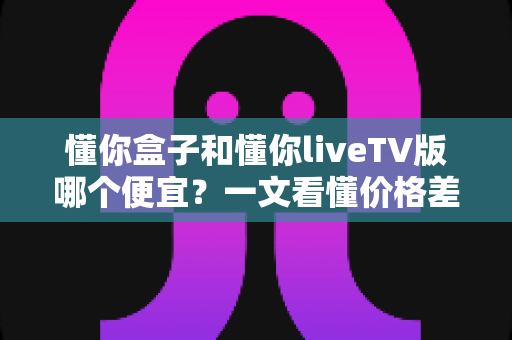 懂你盒子和懂你liveTV版哪个便宜？一文看懂价格差异与省钱选购攻略